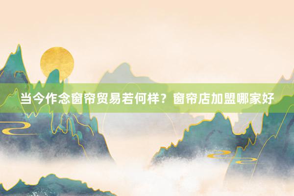 当今作念窗帘贸易若何样？窗帘店加盟哪家好